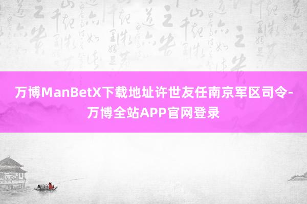 万博ManBetX下载地址许世友任南京军区司令-万博全站APP官网登录