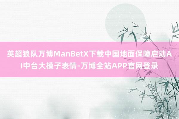 英超狼队万博ManBetX下载中国地面保障启动AI中台大模子表情-万博全站APP官网登录