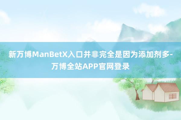 新万博ManBetX入口并非完全是因为添加剂多-万博全站APP官网登录