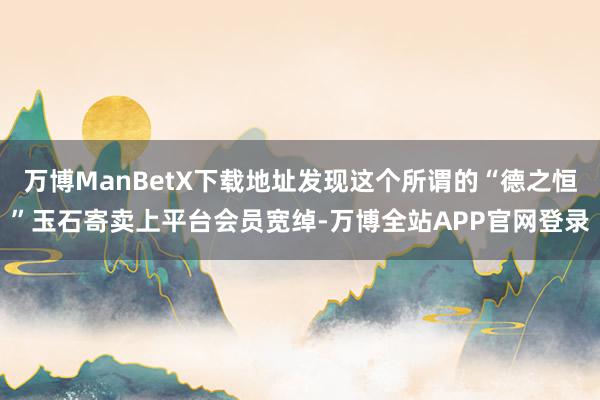 万博ManBetX下载地址发现这个所谓的“德之恒”玉石寄卖上平台会员宽绰-万博全站APP官网登录