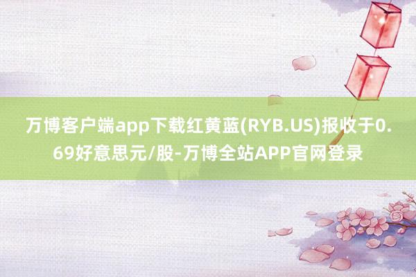 万博客户端app下载红黄蓝(RYB.US)报收于0.69好意思元/股-万博全站APP官网登录