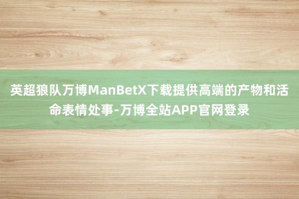 英超狼队万博ManBetX下载提供高端的产物和活命表情处事-万博全站APP官网登录