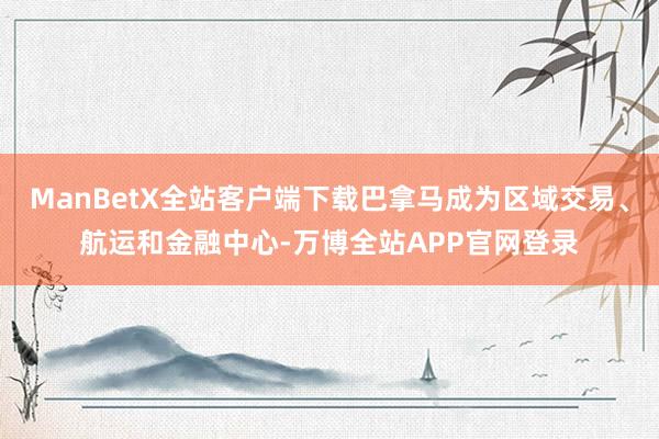ManBetX全站客户端下载巴拿马成为区域交易、航运和金融中心-万博全站APP官网登录