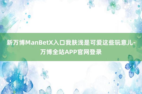 新万博ManBetX入口我肤浅是可爱这些玩意儿-万博全站APP官网登录