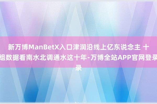 新万博ManBetX入口津润沿线上亿东说念主 十组数据看南水北调通水这十年-万博全站APP官网登录