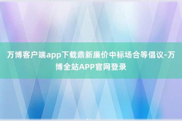 万博客户端app下载鼎新廉价中标场合等倡议-万博全站APP官网登录