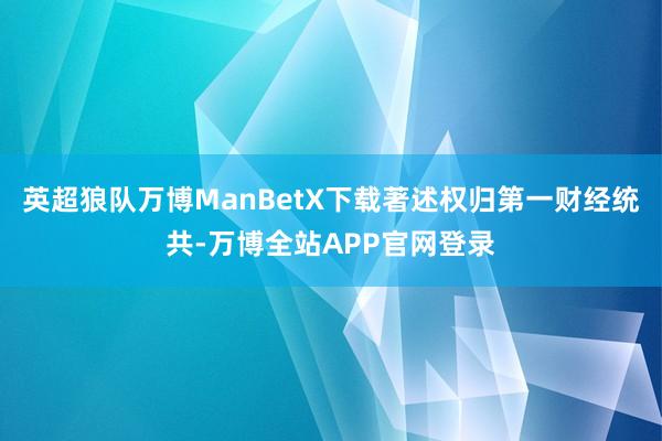 英超狼队万博ManBetX下载著述权归第一财经统共-万博全站APP官网登录