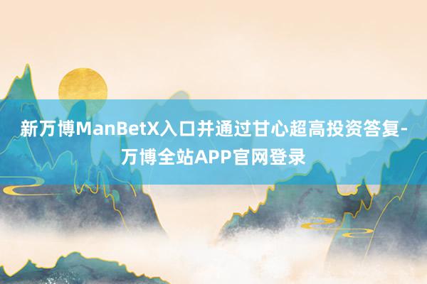 新万博ManBetX入口并通过甘心超高投资答复-万博全站APP官网登录