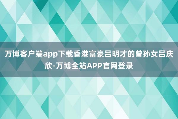 万博客户端app下载香港富豪吕明才的曾孙女吕庆欣-万博全站APP官网登录