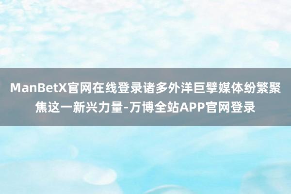 ManBetX官网在线登录诸多外洋巨擘媒体纷繁聚焦这一新兴力量-万博全站APP官网登录