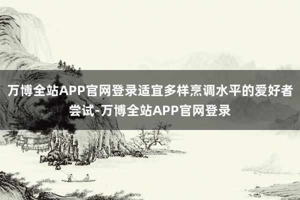 万博全站APP官网登录适宜多样烹调水平的爱好者尝试-万博全站APP官网登录