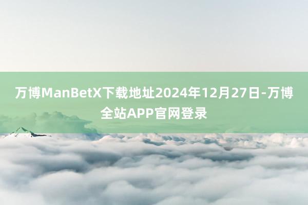 万博ManBetX下载地址2024年12月27日-万博全站APP官网登录