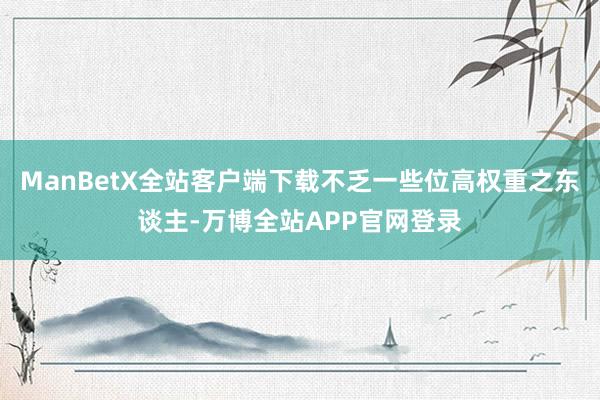 ManBetX全站客户端下载不乏一些位高权重之东谈主-万博全站APP官网登录