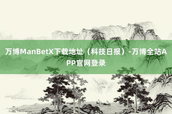 万博ManBetX下载地址（科技日报）-万博全站APP官网登录