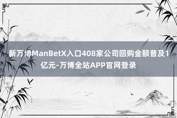 新万博ManBetX入口408家公司回购金额普及1亿元-万博全站APP官网登录