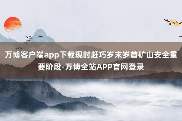 万博客户端app下载现时赶巧岁末岁首矿山安全重要阶段-万博全站APP官网登录