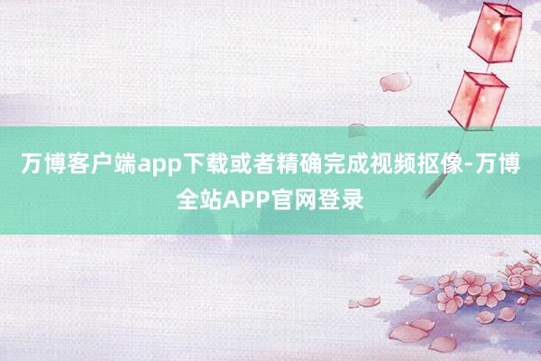 万博客户端app下载或者精确完成视频抠像-万博全站APP官网登录