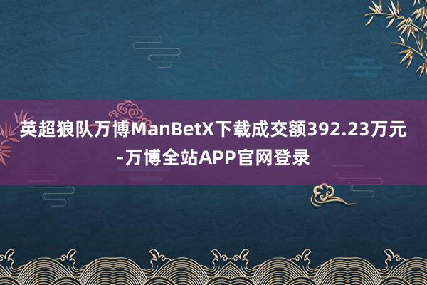 英超狼队万博ManBetX下载成交额392.23万元-万博全站APP官网登录
