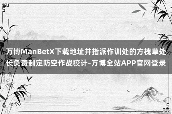 万博ManBetX下载地址并指派作训处的方槐草处长负责制定防空作战狡计-万博全站APP官网登录