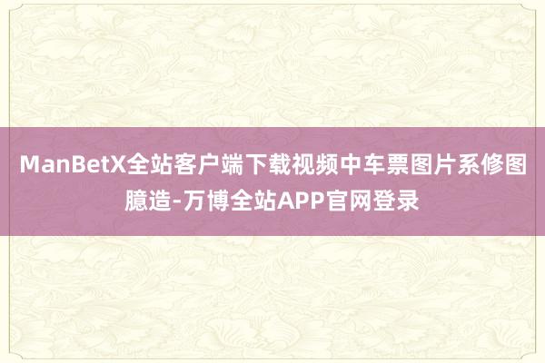 ManBetX全站客户端下载视频中车票图片系修图臆造-万博全站APP官网登录