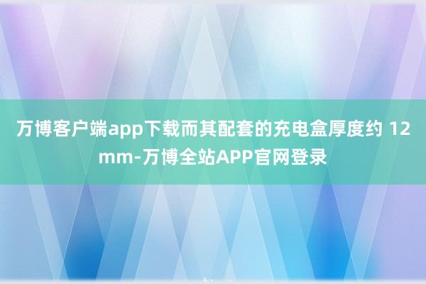 万博客户端app下载而其配套的充电盒厚度约 12mm-万博全站APP官网登录