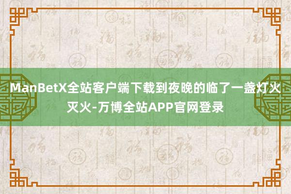 ManBetX全站客户端下载到夜晚的临了一盏灯火灭火-万博全站APP官网登录