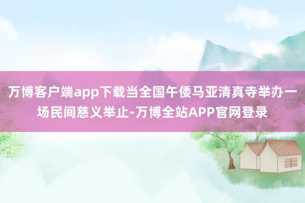万博客户端app下载当全国午倭马亚清真寺举办一场民间慈义举止-万博全站APP官网登录