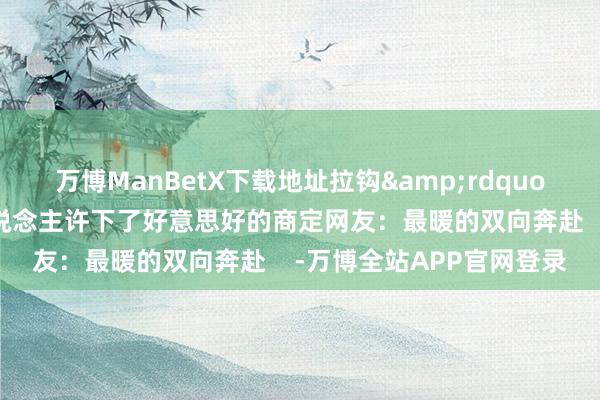 万博ManBetX下载地址拉钩”在安置点的帐篷里两东说念主许下了好意思好的商定网友:最暖的双向奔赴 -万博全站APP官网登录
