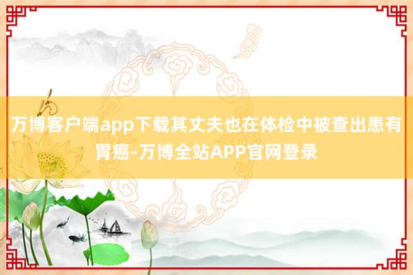 万博客户端app下载其丈夫也在体检中被查出患有胃癌-万博全站APP官网登录