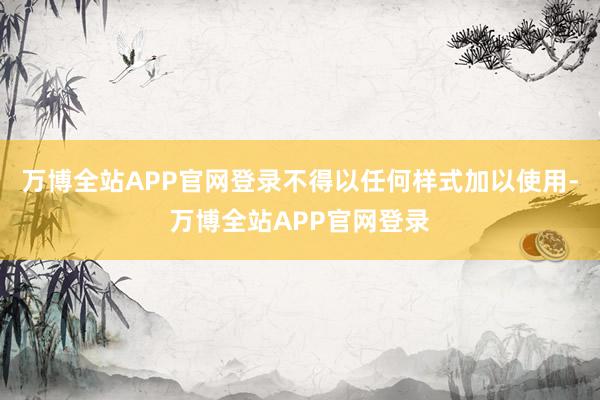 万博全站APP官网登录不得以任何样式加以使用-万博全站APP官网登录