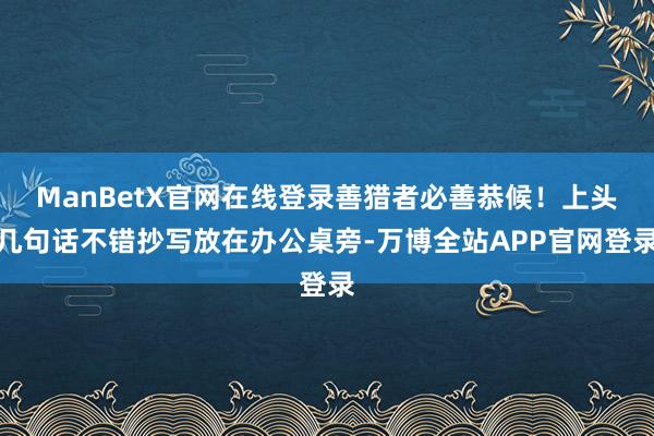 ManBetX官网在线登录善猎者必善恭候！上头几句话不错抄写放在办公桌旁-万博全站APP官网登录