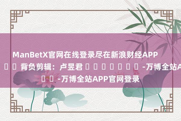 ManBetX官网在线登录尽在新浪财经APP            						背负剪辑：卢昱君 							-万博全站APP官网登录
