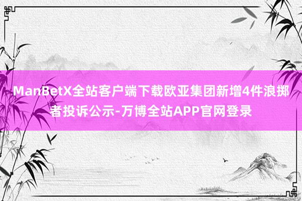 ManBetX全站客户端下载欧亚集团新增4件浪掷者投诉公示-万博全站APP官网登录