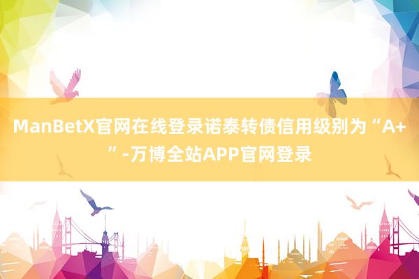 ManBetX官网在线登录诺泰转债信用级别为“A+”-万博全站APP官网登录