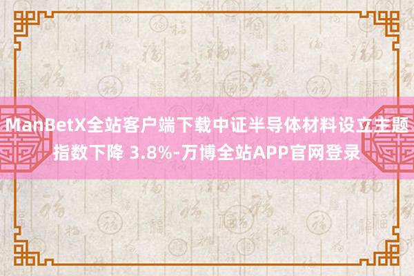ManBetX全站客户端下载中证半导体材料设立主题指数下降 3.8%-万博全站APP官网登录