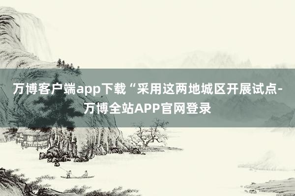 万博客户端app下载“采用这两地城区开展试点-万博全站APP官网登录