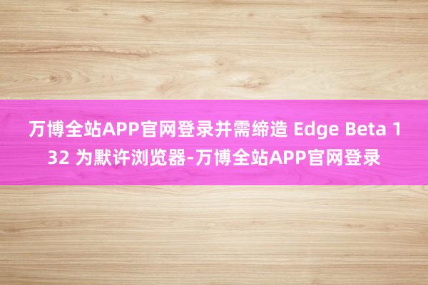 万博全站APP官网登录并需缔造 Edge Beta 132 为默许浏览器-万博全站APP官网登录