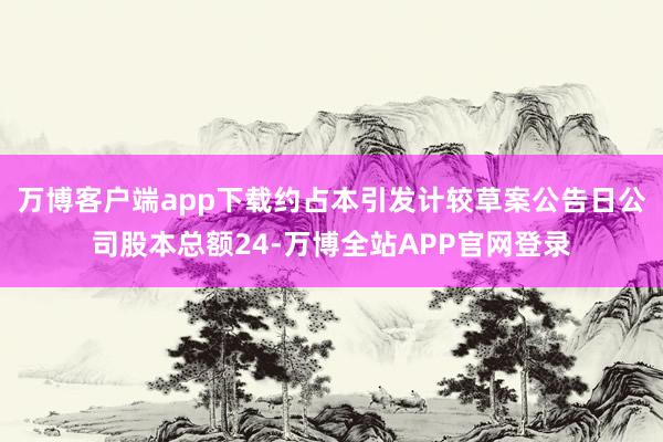 万博客户端app下载约占本引发计较草案公告日公司股本总额24-万博全站APP官网登录