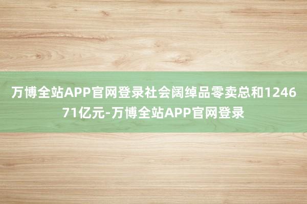 万博全站APP官网登录社会阔绰品零卖总和124671亿元-万博全站APP官网登录