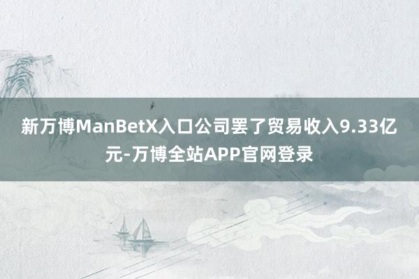 新万博ManBetX入口公司罢了贸易收入9.33亿元-万博全站APP官网登录