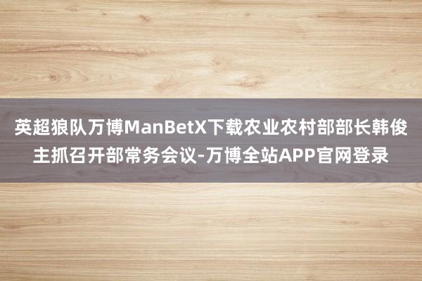 英超狼队万博ManBetX下载农业农村部部长韩俊主抓召开部常务会议-万博全站APP官网登录
