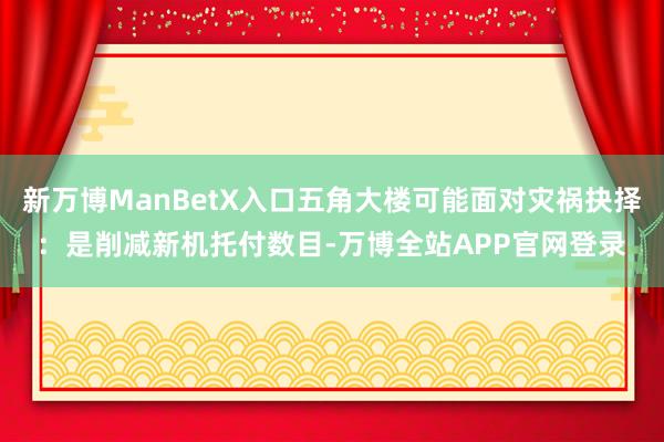 新万博ManBetX入口五角大楼可能面对灾祸抉择：是削减新机托付数目-万博全站APP官网登录