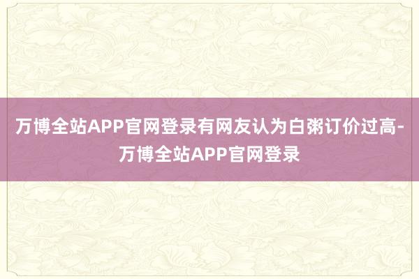 万博全站APP官网登录有网友认为白粥订价过高-万博全站APP官网登录