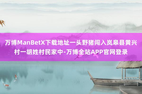 万博ManBetX下载地址一头野猪闯入岚皋县黄兴村一胡姓村民家中-万博全站APP官网登录