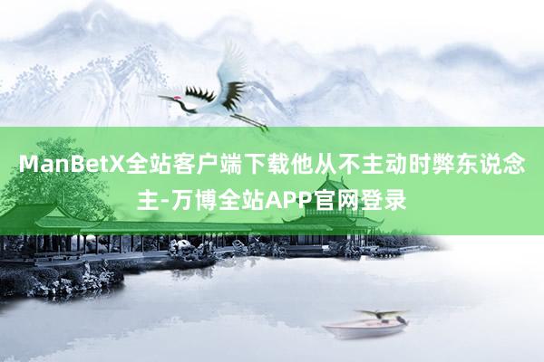 ManBetX全站客户端下载他从不主动时弊东说念主-万博全站APP官网登录