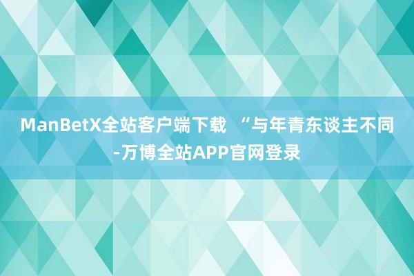 ManBetX全站客户端下载  “与年青东谈主不同-万博全站APP官网登录