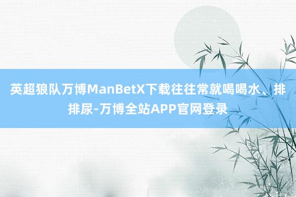 英超狼队万博ManBetX下载往往常就喝喝水、排排尿-万博全站APP官网登录