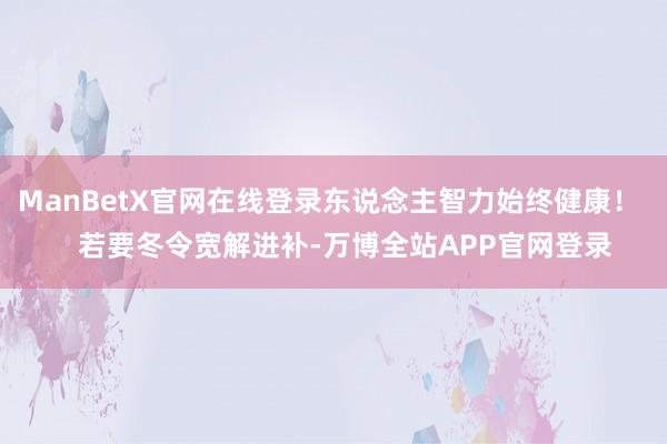 ManBetX官网在线登录东说念主智力始终健康！    若要冬令宽解进补-万博全站APP官网登录