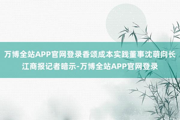 万博全站APP官网登录香颂成本实践董事沈萌向长江商报记者暗示-万博全站APP官网登录
