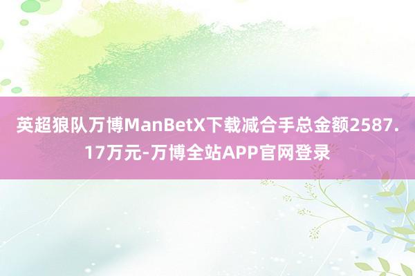 英超狼队万博ManBetX下载减合手总金额2587.17万元-万博全站APP官网登录